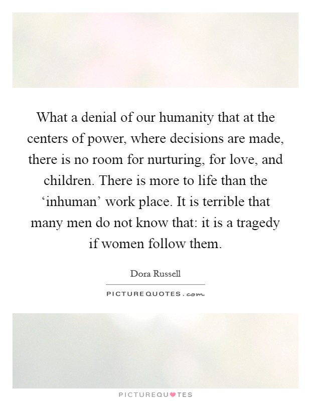 What a denial of our humanity that at the centers of power, where decisions are made, there is no room for nurturing, for love, and children. There is more to life than the ‘inhuman' work place. It is terrible that many men do not know that: it is a tragedy if women follow them Picture Quote #1