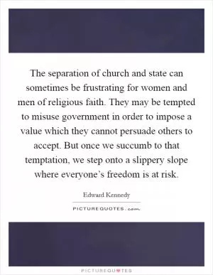 The separation of church and state can sometimes be frustrating for women and men of religious faith. They may be tempted to misuse government in order to impose a value which they cannot persuade others to accept. But once we succumb to that temptation, we step onto a slippery slope where everyone’s freedom is at risk Picture Quote #1