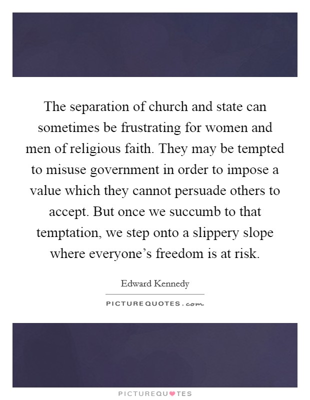 The separation of church and state can sometimes be frustrating for women and men of religious faith. They may be tempted to misuse government in order to impose a value which they cannot persuade others to accept. But once we succumb to that temptation, we step onto a slippery slope where everyone's freedom is at risk Picture Quote #1