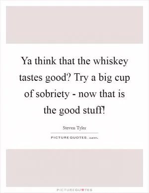 Ya think that the whiskey tastes good? Try a big cup of sobriety - now that is the good stuff! Picture Quote #1