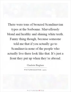 There were tons of bronzed Scandinavian types at the Sorbonne. Marvellously blond and healthy and shining white teeth. Funny thing though, because someone told me that if you actually go to Scandinavia none of the people who actually live there look like that. It’s just a front they put up when they’re abroad Picture Quote #1