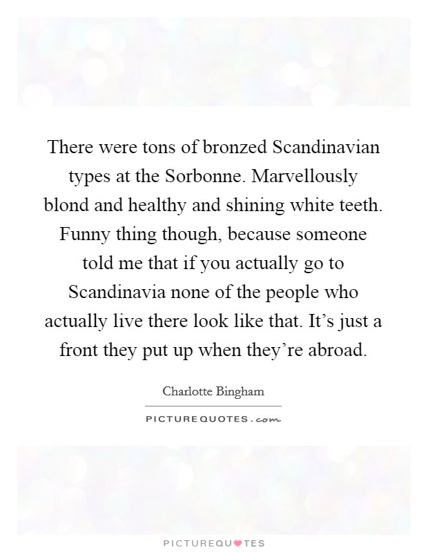 There were tons of bronzed Scandinavian types at the Sorbonne. Marvellously blond and healthy and shining white teeth. Funny thing though, because someone told me that if you actually go to Scandinavia none of the people who actually live there look like that. It's just a front they put up when they're abroad Picture Quote #1