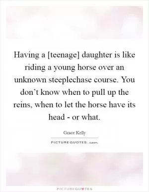 Having a [teenage] daughter is like riding a young horse over an unknown steeplechase course. You don’t know when to pull up the reins, when to let the horse have its head - or what Picture Quote #1