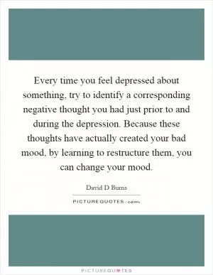 Every time you feel depressed about something, try to identify a corresponding negative thought you had just prior to and during the depression. Because these thoughts have actually created your bad mood, by learning to restructure them, you can change your mood Picture Quote #1