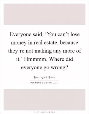 Everyone said, ‘You can’t lose money in real estate, because they’re not making any more of it.’ Hmmmm. Where did everyone go wrong? Picture Quote #1