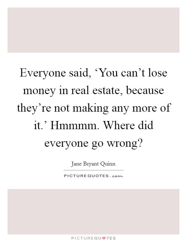 Everyone said, ‘You can't lose money in real estate, because they're not making any more of it.' Hmmmm. Where did everyone go wrong? Picture Quote #1