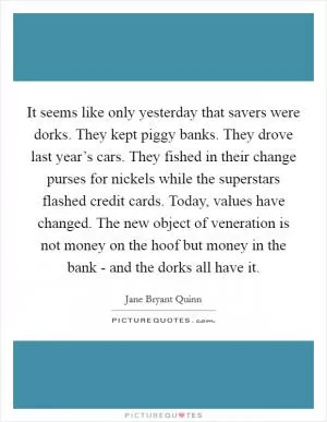 It seems like only yesterday that savers were dorks. They kept piggy banks. They drove last year’s cars. They fished in their change purses for nickels while the superstars flashed credit cards. Today, values have changed. The new object of veneration is not money on the hoof but money in the bank - and the dorks all have it Picture Quote #1
