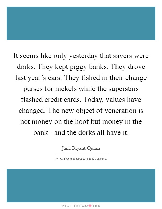 It seems like only yesterday that savers were dorks. They kept piggy banks. They drove last year's cars. They fished in their change purses for nickels while the superstars flashed credit cards. Today, values have changed. The new object of veneration is not money on the hoof but money in the bank - and the dorks all have it Picture Quote #1