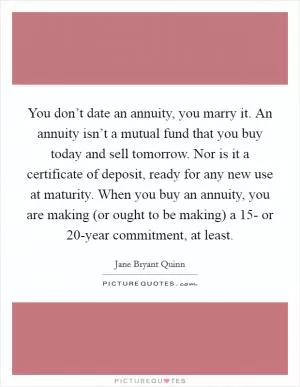 You don’t date an annuity, you marry it. An annuity isn’t a mutual fund that you buy today and sell tomorrow. Nor is it a certificate of deposit, ready for any new use at maturity. When you buy an annuity, you are making (or ought to be making) a 15- or 20-year commitment, at least Picture Quote #1