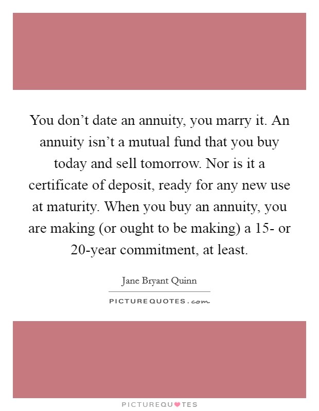 You don't date an annuity, you marry it. An annuity isn't a mutual fund that you buy today and sell tomorrow. Nor is it a certificate of deposit, ready for any new use at maturity. When you buy an annuity, you are making (or ought to be making) a 15- or 20-year commitment, at least Picture Quote #1