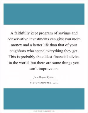 A faithfully kept program of savings and conservative investments can give you more money and a better life than that of your neighbors who spend everything they get. This is probably the oldest financial advice in the world, but there are some things you can’t improve on Picture Quote #1