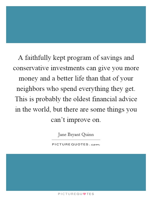 A faithfully kept program of savings and conservative investments can give you more money and a better life than that of your neighbors who spend everything they get. This is probably the oldest financial advice in the world, but there are some things you can't improve on Picture Quote #1