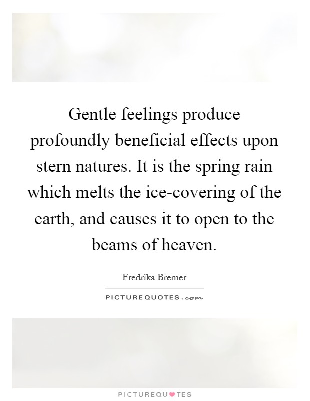Gentle feelings produce profoundly beneficial effects upon stern natures. It is the spring rain which melts the ice-covering of the earth, and causes it to open to the beams of heaven Picture Quote #1