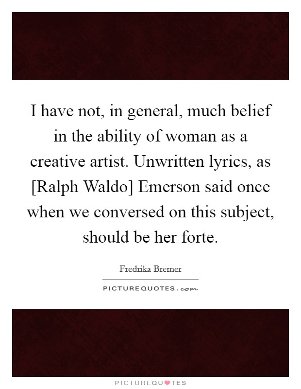 I have not, in general, much belief in the ability of woman as a creative artist. Unwritten lyrics, as [Ralph Waldo] Emerson said once when we conversed on this subject, should be her forte Picture Quote #1
