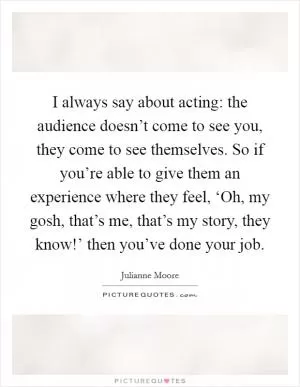 I always say about acting: the audience doesn’t come to see you, they come to see themselves. So if you’re able to give them an experience where they feel, ‘Oh, my gosh, that’s me, that’s my story, they know!’ then you’ve done your job Picture Quote #1