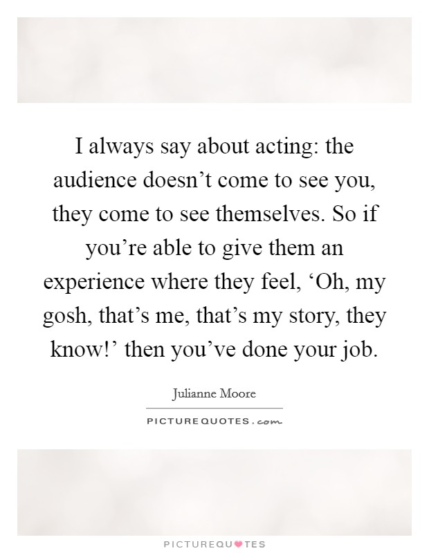 I always say about acting: the audience doesn't come to see you, they come to see themselves. So if you're able to give them an experience where they feel, ‘Oh, my gosh, that's me, that's my story, they know!' then you've done your job Picture Quote #1