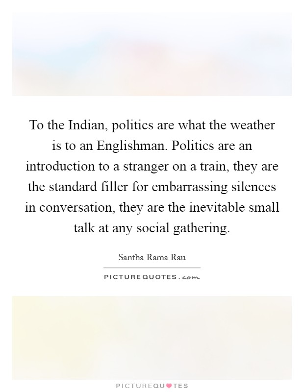 To the Indian, politics are what the weather is to an Englishman. Politics are an introduction to a stranger on a train, they are the standard filler for embarrassing silences in conversation, they are the inevitable small talk at any social gathering Picture Quote #1