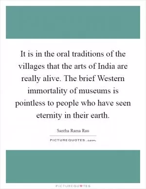It is in the oral traditions of the villages that the arts of India are really alive. The brief Western immortality of museums is pointless to people who have seen eternity in their earth Picture Quote #1