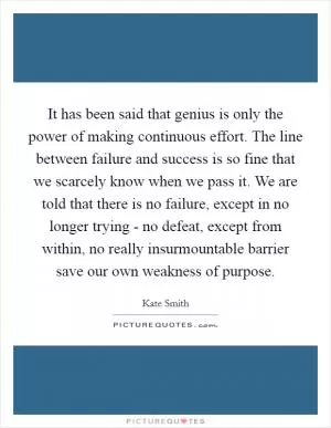 It has been said that genius is only the power of making continuous effort. The line between failure and success is so fine that we scarcely know when we pass it. We are told that there is no failure, except in no longer trying - no defeat, except from within, no really insurmountable barrier save our own weakness of purpose Picture Quote #1