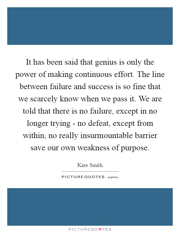 It has been said that genius is only the power of making continuous effort. The line between failure and success is so fine that we scarcely know when we pass it. We are told that there is no failure, except in no longer trying - no defeat, except from within, no really insurmountable barrier save our own weakness of purpose Picture Quote #1