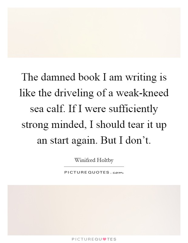 The damned book I am writing is like the driveling of a weak-kneed sea calf. If I were sufficiently strong minded, I should tear it up an start again. But I don't Picture Quote #1