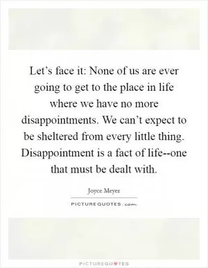 Let’s face it: None of us are ever going to get to the place in life where we have no more disappointments. We can’t expect to be sheltered from every little thing. Disappointment is a fact of life--one that must be dealt with Picture Quote #1