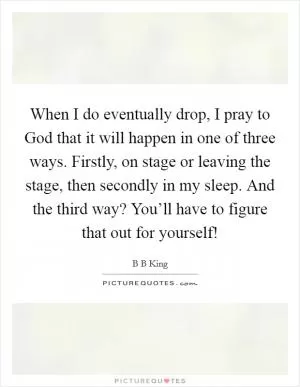 When I do eventually drop, I pray to God that it will happen in one of three ways. Firstly, on stage or leaving the stage, then secondly in my sleep. And the third way? You’ll have to figure that out for yourself! Picture Quote #1