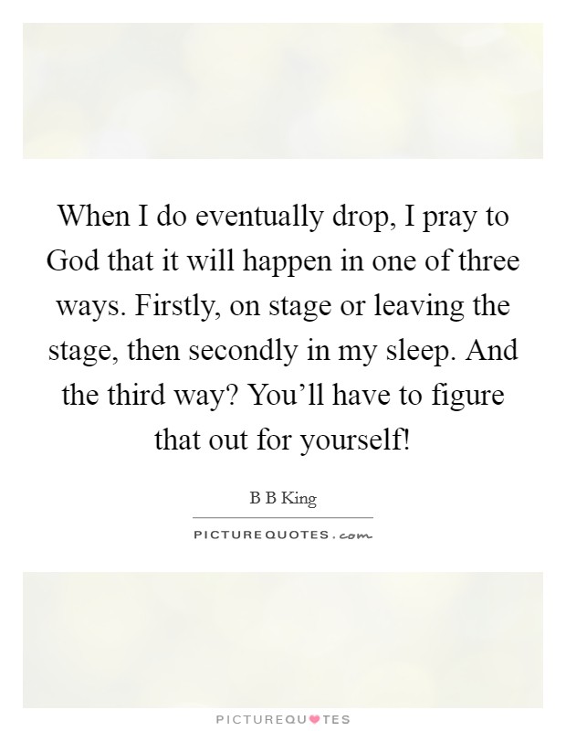 When I do eventually drop, I pray to God that it will happen in one of three ways. Firstly, on stage or leaving the stage, then secondly in my sleep. And the third way? You'll have to figure that out for yourself! Picture Quote #1
