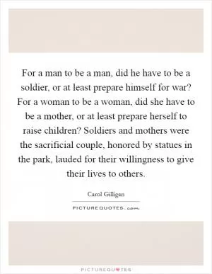 For a man to be a man, did he have to be a soldier, or at least prepare himself for war? For a woman to be a woman, did she have to be a mother, or at least prepare herself to raise children? Soldiers and mothers were the sacrificial couple, honored by statues in the park, lauded for their willingness to give their lives to others Picture Quote #1