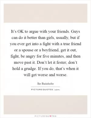 It’s OK to argue with your friends. Guys can do it better than girls, usually, but if you ever get into a fight with a true friend or a spouse or a boyfriend, get it out, fight, be angry for five minutes, and then move past it. Don’t let it fester; don’t hold a grudge. If you do, that’s when it will get worse and worse Picture Quote #1