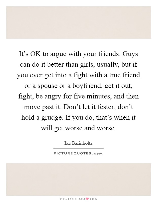 It's OK to argue with your friends. Guys can do it better than girls, usually, but if you ever get into a fight with a true friend or a spouse or a boyfriend, get it out, fight, be angry for five minutes, and then move past it. Don't let it fester; don't hold a grudge. If you do, that's when it will get worse and worse Picture Quote #1