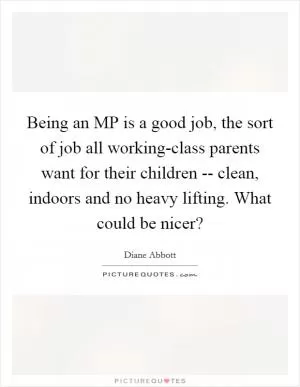 Being an MP is a good job, the sort of job all working-class parents want for their children -- clean, indoors and no heavy lifting. What could be nicer? Picture Quote #1