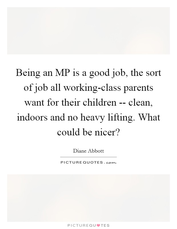 Being an MP is a good job, the sort of job all working-class parents want for their children -- clean, indoors and no heavy lifting. What could be nicer? Picture Quote #1