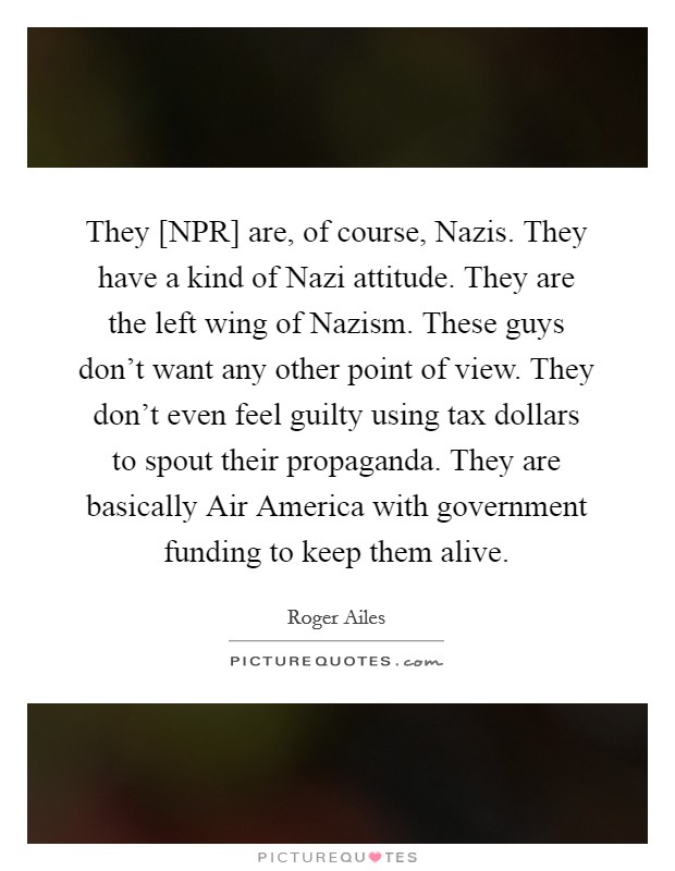 They [NPR] are, of course, Nazis. They have a kind of Nazi attitude. They are the left wing of Nazism. These guys don't want any other point of view. They don't even feel guilty using tax dollars to spout their propaganda. They are basically Air America with government funding to keep them alive Picture Quote #1