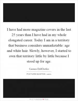 I have had more magazine covers in the last 25 years than I have had in my whole elongated career. Today I am in a territory that business considers unmarketable: age and white hair. Slowly, however, I started to own that territory little by little because I stood up for age Picture Quote #1
