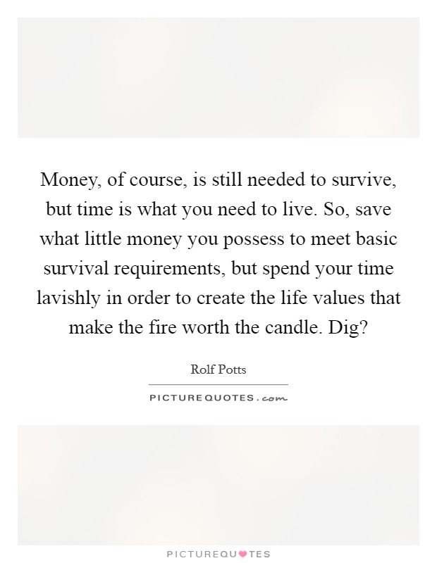 Money, of course, is still needed to survive, but time is what you need to live. So, save what little money you possess to meet basic survival requirements, but spend your time lavishly in order to create the life values that make the fire worth the candle. Dig? Picture Quote #1