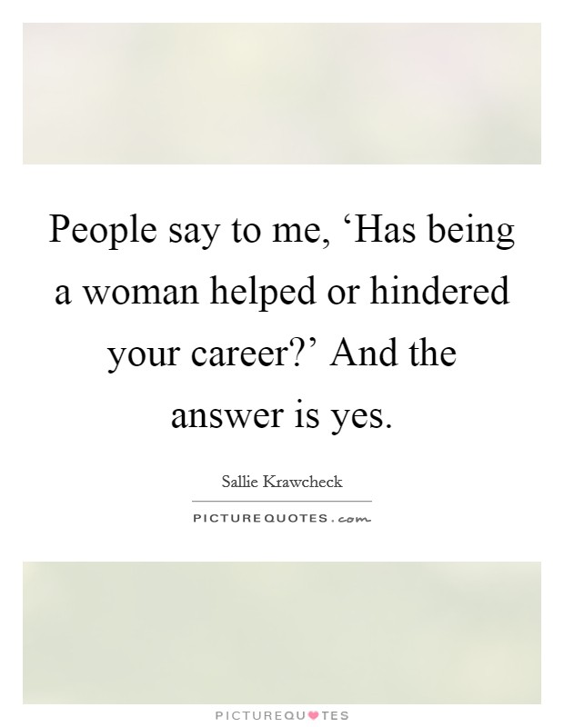 People say to me, ‘Has being a woman helped or hindered your career?' And the answer is yes Picture Quote #1