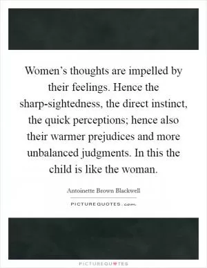 Women’s thoughts are impelled by their feelings. Hence the sharp-sightedness, the direct instinct, the quick perceptions; hence also their warmer prejudices and more unbalanced judgments. In this the child is like the woman Picture Quote #1