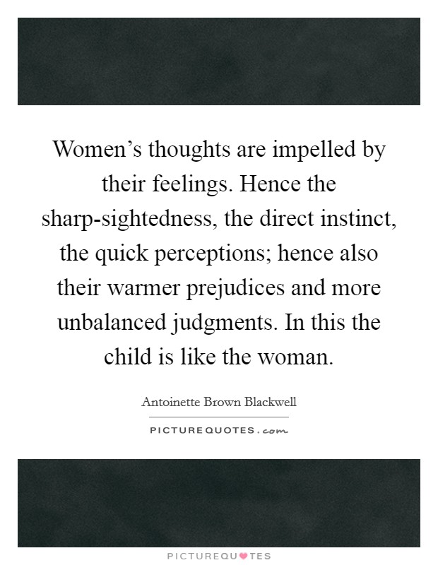 Women's thoughts are impelled by their feelings. Hence the sharp-sightedness, the direct instinct, the quick perceptions; hence also their warmer prejudices and more unbalanced judgments. In this the child is like the woman Picture Quote #1