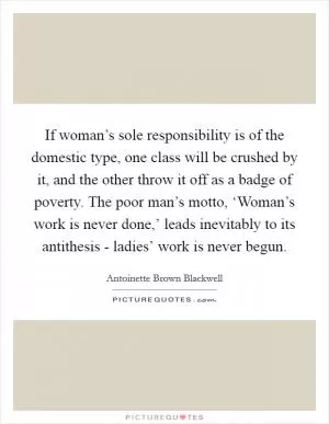 If woman’s sole responsibility is of the domestic type, one class will be crushed by it, and the other throw it off as a badge of poverty. The poor man’s motto, ‘Woman’s work is never done,’ leads inevitably to its antithesis - ladies’ work is never begun Picture Quote #1