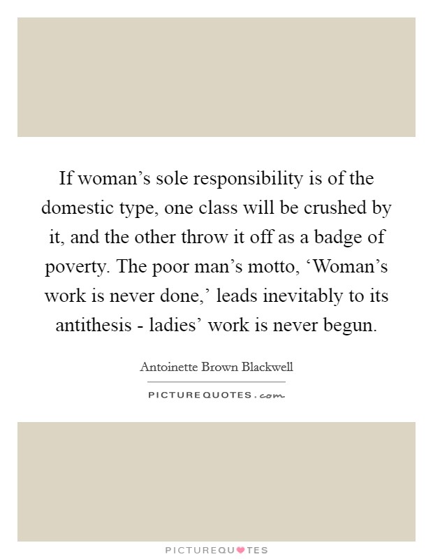 If woman's sole responsibility is of the domestic type, one class will be crushed by it, and the other throw it off as a badge of poverty. The poor man's motto, ‘Woman's work is never done,' leads inevitably to its antithesis - ladies' work is never begun Picture Quote #1
