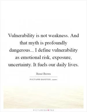 Vulnerability is not weakness. And that myth is profoundly dangerous... I define vulnerability as emotional risk, exposure, uncertainty. It fuels our daily lives Picture Quote #1