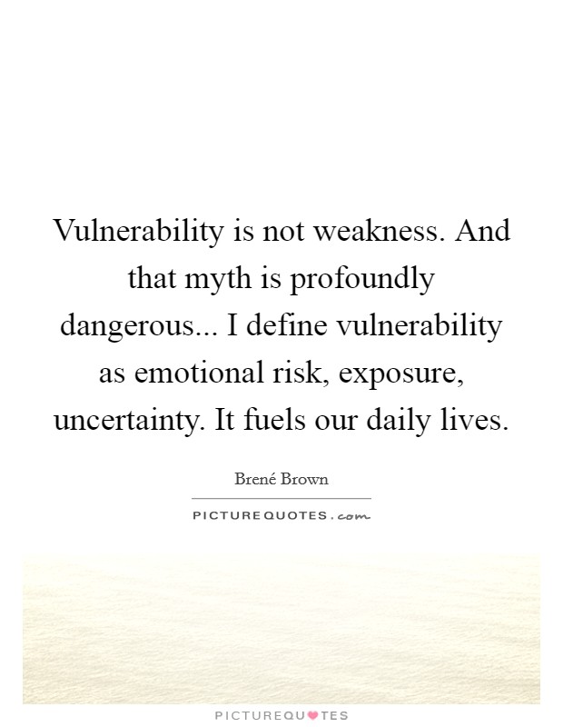 Vulnerability is not weakness. And that myth is profoundly dangerous... I define vulnerability as emotional risk, exposure, uncertainty. It fuels our daily lives Picture Quote #1