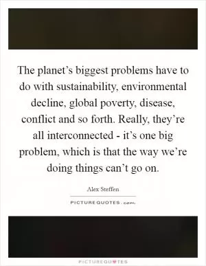 The planet’s biggest problems have to do with sustainability, environmental decline, global poverty, disease, conflict and so forth. Really, they’re all interconnected - it’s one big problem, which is that the way we’re doing things can’t go on Picture Quote #1