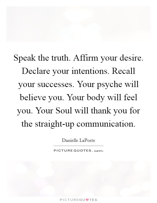 Speak the truth. Affirm your desire. Declare your intentions. Recall your successes. Your psyche will believe you. Your body will feel you. Your Soul will thank you for the straight-up communication Picture Quote #1