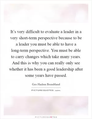 It’s very difficult to evaluate a leader in a very short-term perspective because to be a leader you must be able to have a long-term perspective. You must be able to carry changes which take many years. And this is why you can really only see whether it has been a good leadership after some years have passed Picture Quote #1