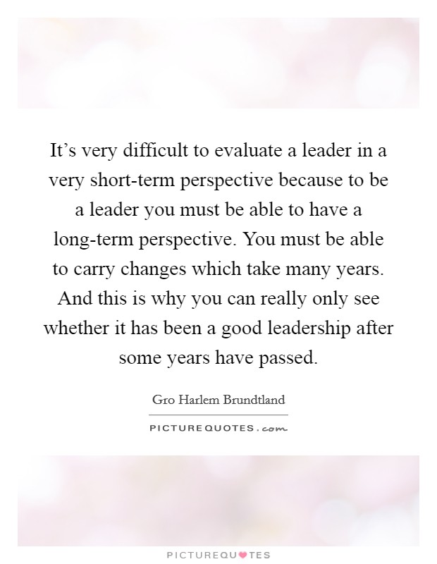 It's very difficult to evaluate a leader in a very short-term perspective because to be a leader you must be able to have a long-term perspective. You must be able to carry changes which take many years. And this is why you can really only see whether it has been a good leadership after some years have passed Picture Quote #1