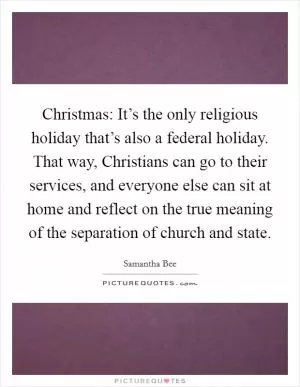 Christmas: It’s the only religious holiday that’s also a federal holiday. That way, Christians can go to their services, and everyone else can sit at home and reflect on the true meaning of the separation of church and state Picture Quote #1