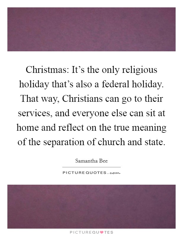 Christmas: It's the only religious holiday that's also a federal holiday. That way, Christians can go to their services, and everyone else can sit at home and reflect on the true meaning of the separation of church and state Picture Quote #1