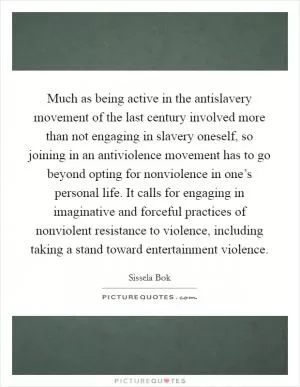 Much as being active in the antislavery movement of the last century involved more than not engaging in slavery oneself, so joining in an antiviolence movement has to go beyond opting for nonviolence in one’s personal life. It calls for engaging in imaginative and forceful practices of nonviolent resistance to violence, including taking a stand toward entertainment violence Picture Quote #1